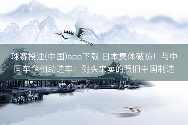 球赛投注(中国)app下载 日本集体破防！与中国车企相助造车：到头来卖的照旧中国制造