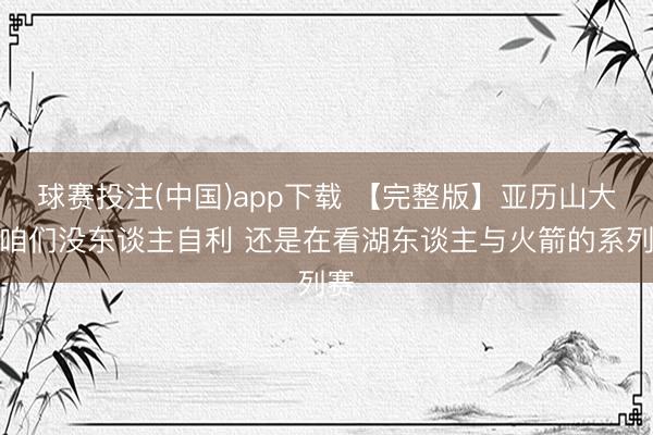球赛投注(中国)app下载 【完整版】亚历山大：咱们没东谈主自利 还是在看湖东谈主与火箭的系列赛