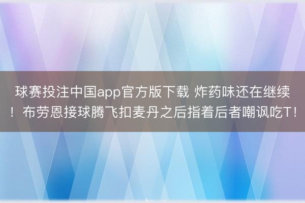 球赛投注中国app官方版下载 炸药味还在继续！布劳恩接球腾飞扣麦丹之后指着后者嘲讽吃T！