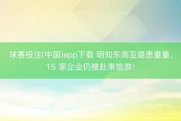 球赛投注(中国)app下载 明知东南亚隐患重重，15 家企业仍推赴柬旅游！