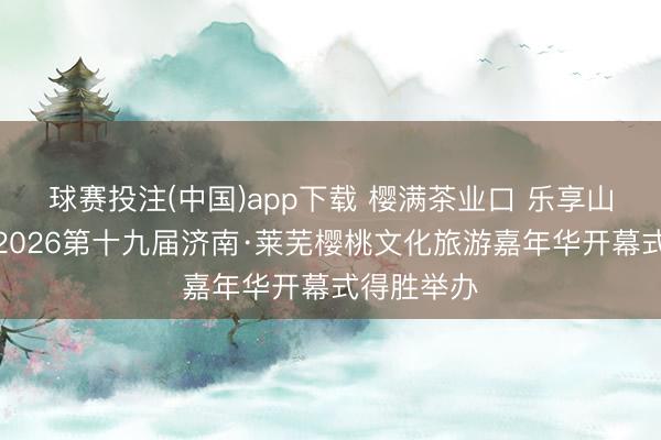 球赛投注(中国)app下载 樱满茶业口 乐享山水间——2026第十九届济南·莱芜樱桃文化旅游嘉年华开幕式得胜举办