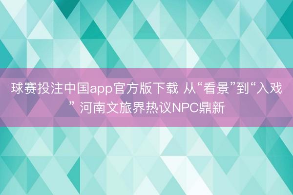 球赛投注中国app官方版下载 从“看景”到“入戏” 河南文旅界热议NPC鼎新