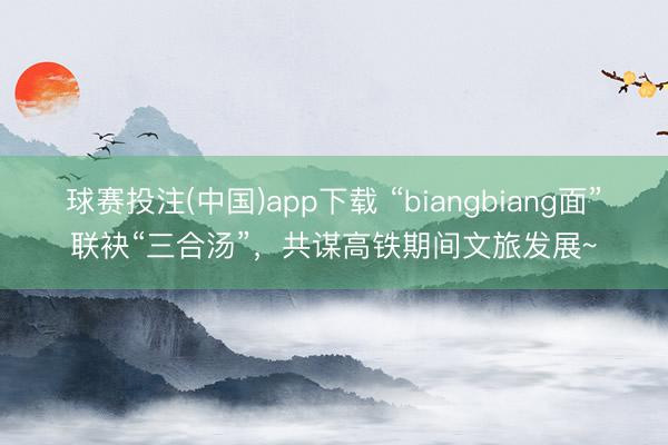 球赛投注(中国)app下载 “biangbiang面”联袂“三合汤”，共谋高铁期间文旅发展~