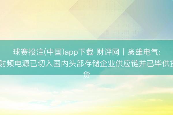 球赛投注(中国)app下载 财评网丨枭雄电气: 射频电源已切入国内头部存储企业供应链并已毕供货