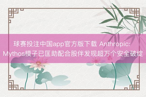 球赛投注中国app官方版下载 Anthropic: Mythos模子已匡助配合股伴发现超万个安全破绽