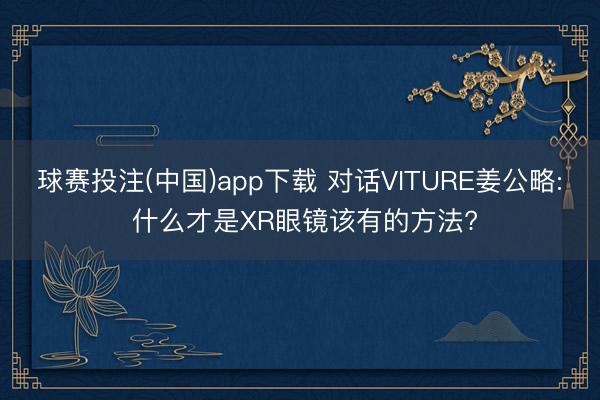 球赛投注(中国)app下载 对话VITURE姜公略: 什么才是XR眼镜该有的方法?