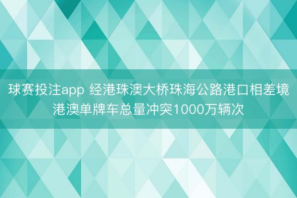 球赛投注app 经港珠澳大桥珠海公路港口相差境港澳单牌车总量冲突1000万辆次