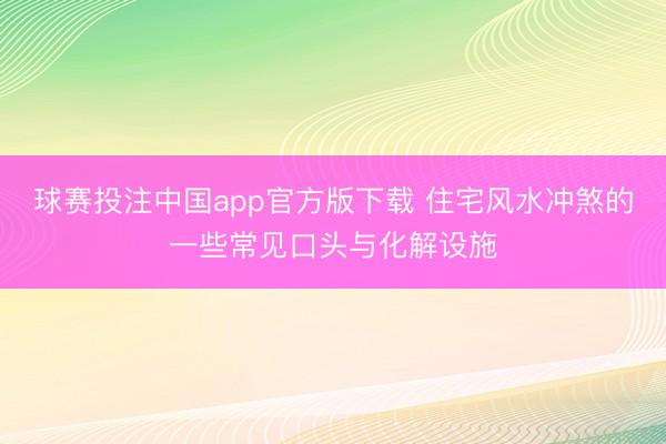 球赛投注中国app官方版下载 住宅风水冲煞的一些常见口头与化解设施
