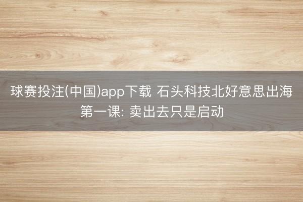 球赛投注(中国)app下载 石头科技北好意思出海第一课: 卖出去只是启动