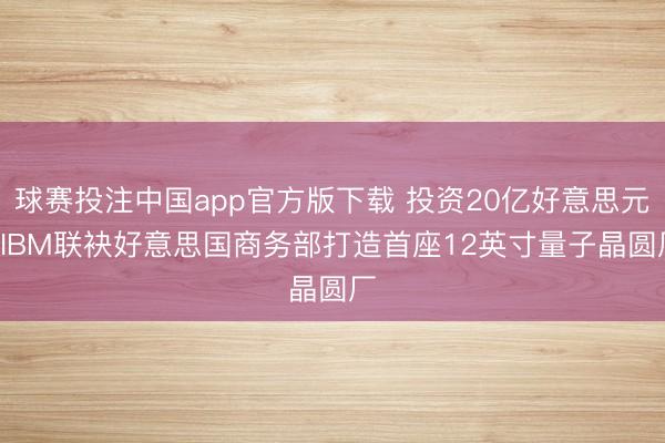 球赛投注中国app官方版下载 投资20亿好意思元! IBM联袂好意思国商务部打造首座12英寸量子晶圆厂