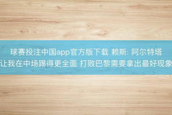 球赛投注中国app官方版下载 赖斯: 阿尔特塔让我在中场踢得更全面 打败巴黎需要拿出最好现象