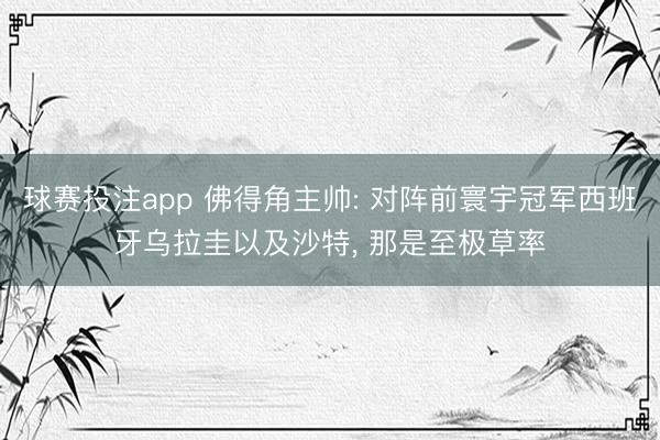 球赛投注app 佛得角主帅: 对阵前寰宇冠军西班牙乌拉圭以及沙特， 那是至极草率