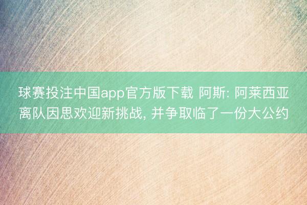球赛投注中国app官方版下载 阿斯: 阿莱西亚离队因思欢迎新挑战， 并争取临了一份大公约