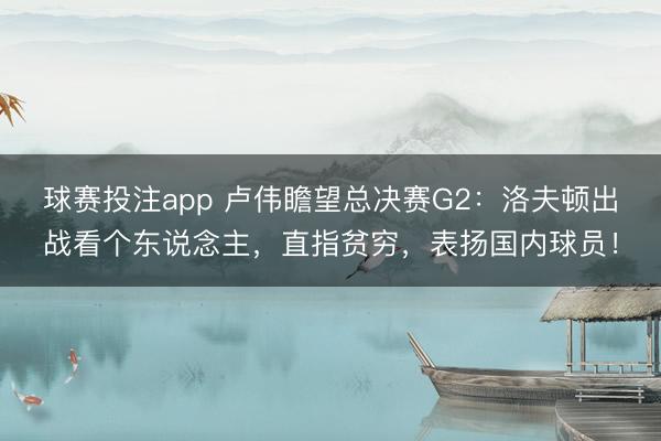 球赛投注app 卢伟瞻望总决赛G2：洛夫顿出战看个东说念主，直指贫穷，表扬国内球员！