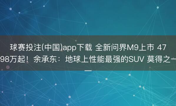 球赛投注(中国)app下载 全新问界M9上市 47.98万起!余承东:地球上性能最强的SUV 莫得之一