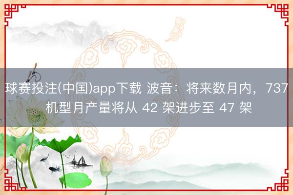 球赛投注(中国)app下载 波音：将来数月内，737 机型月产量将从 42 架进步至 47 架