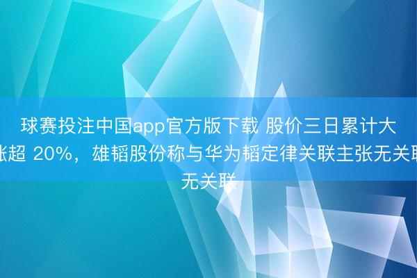 球赛投注中国app官方版下载 股价三日累计大涨超 20%，雄韬股份称与华为韬定律关联主张无关联
