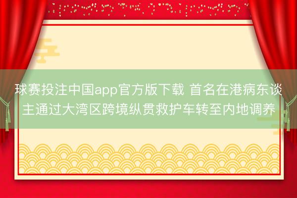 球赛投注中国app官方版下载 首名在港病东谈主通过大湾区跨境纵贯救护车转至内地调养