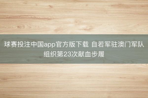 球赛投注中国app官方版下载 自若军驻澳门军队组织第23次献血步履