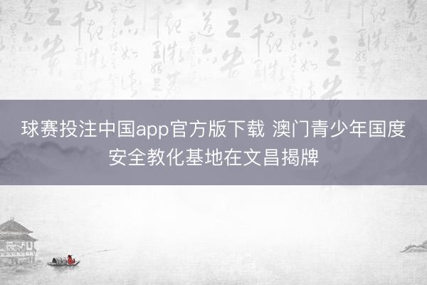 球赛投注中国app官方版下载 澳门青少年国度安全教化基地在文昌揭牌