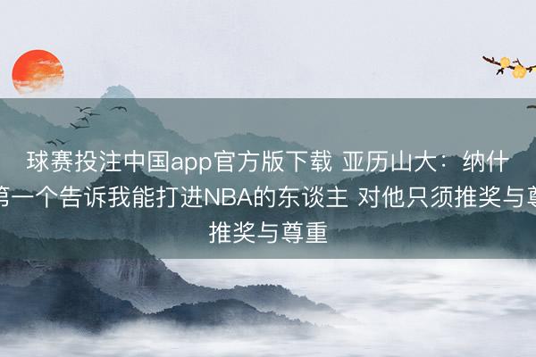 球赛投注中国app官方版下载 亚历山大：纳什是第一个告诉我能打进NBA的东谈主 对他只须推奖与尊重