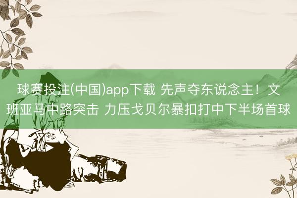 球赛投注(中国)app下载 先声夺东说念主！文班亚马中路突击 力压戈贝尔暴扣打中下半场首球