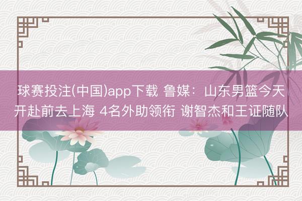 球赛投注(中国)app下载 鲁媒：山东男篮今天开赴前去上海 4名外助领衔 谢智杰和王证随队