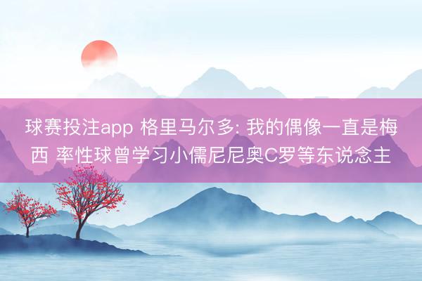 球赛投注app 格里马尔多: 我的偶像一直是梅西 率性球曾学习小儒尼尼奥C罗等东说念主