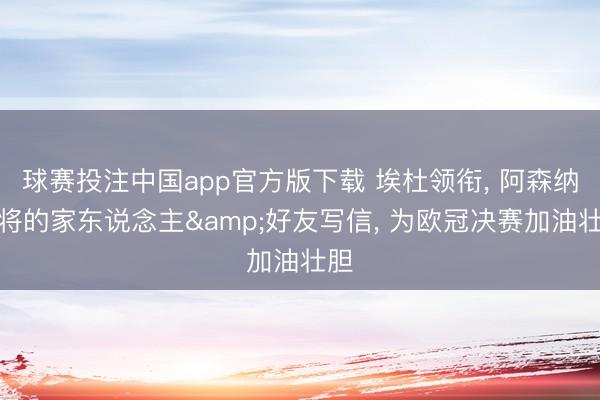球赛投注中国app官方版下载 埃杜领衔， 阿森纳众将的家东说念主&好友写信， 为欧冠决赛加油壮胆