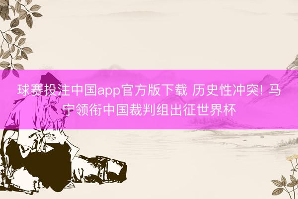 球赛投注中国app官方版下载 历史性冲突! 马宁领衔中国裁判组出征世界杯