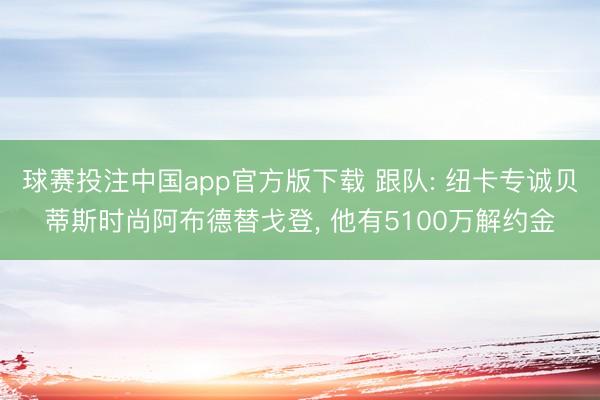球赛投注中国app官方版下载 跟队: 纽卡专诚贝蒂斯时尚阿布德替戈登， 他有5100万解约金