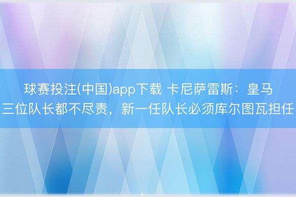 球赛投注(中国)app下载 卡尼萨雷斯：皇马三位队长都不尽责，新一任队长必须库尔图瓦担任