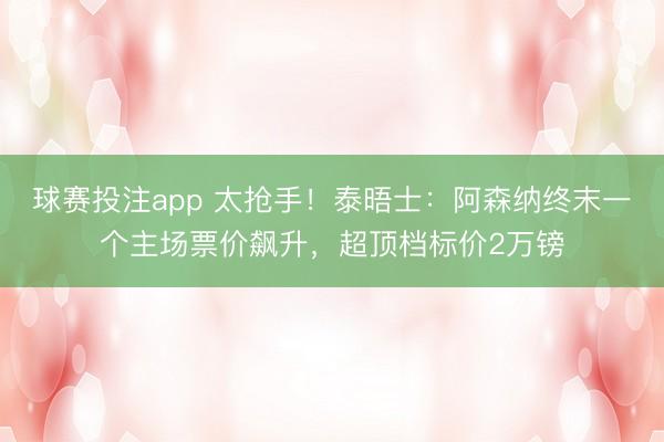 球赛投注app 太抢手！泰晤士：阿森纳终末一个主场票价飙升，超顶档标价2万镑