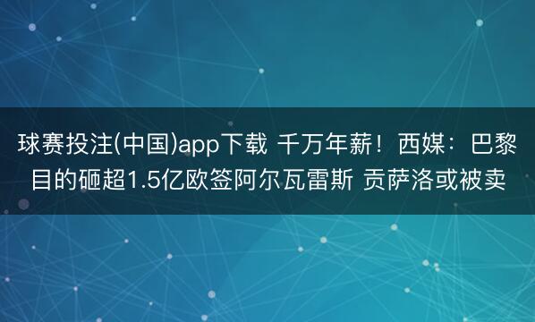 球赛投注(中国)app下载 千万年薪！西媒：巴黎目的砸超1.5亿欧签阿尔瓦雷斯 贡萨洛或被卖