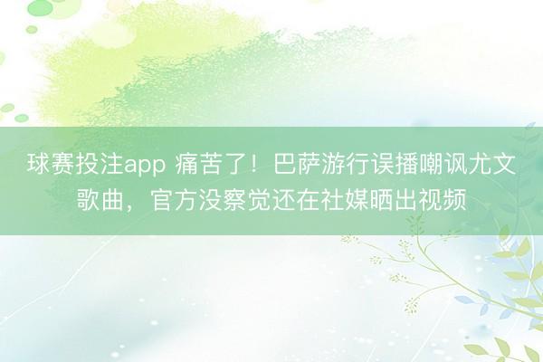 球赛投注app 痛苦了！巴萨游行误播嘲讽尤文歌曲，官方没察觉还在社媒晒出视频