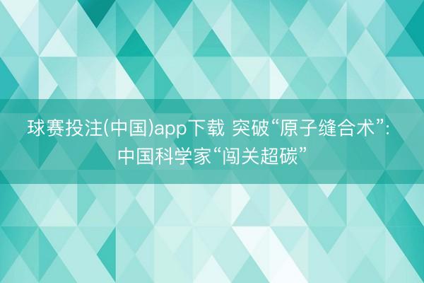 球赛投注(中国)app下载 突破“原子缝合术”: 中国科学家“闯关超碳”