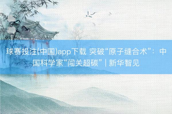 球赛投注(中国)app下载 突破“原子缝合术”：中国科学家“闯关超碳” | 新华智见