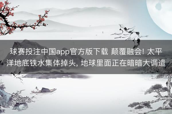 球赛投注中国app官方版下载 颠覆融会! 太平洋地底铁水集体掉头， 地球里面正在暗暗大调遣