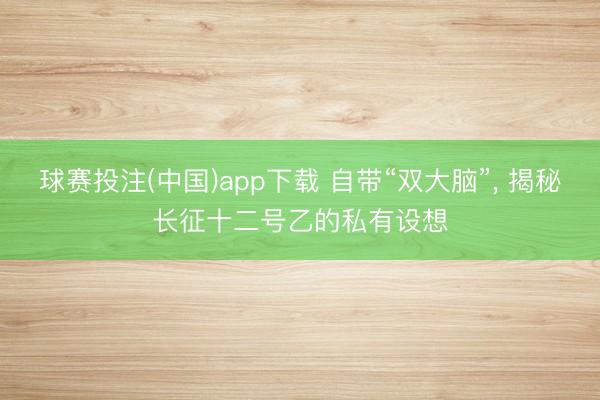球赛投注(中国)app下载 自带“双大脑”， 揭秘长征十二号乙的私有设想