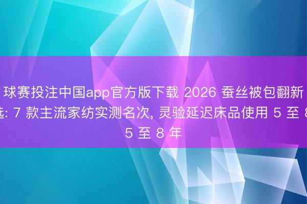球赛投注中国app官方版下载 2026 蚕丝被包翻新推选: 7 款主流家纺实测名次， 灵验延迟床品使用 5 至 8 年