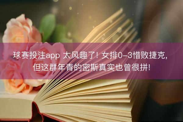 球赛投注app 太风趣了! 女排0-3惜败捷克， 但这群年青的密斯真实也曾很拼!