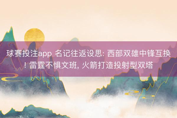 球赛投注app 名记往返设思: 西部双雄中锋互换! 雷霆不惧文班， 火箭打造投射型双塔
