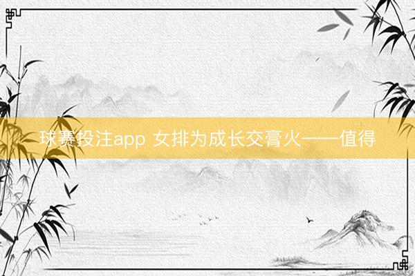 球赛投注app 女排为成长交膏火——值得
