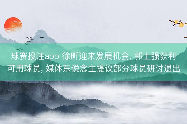 球赛投注app 徐昕迎来发展机会， 郭士强获利可用球员， 媒体东说念主提议部分球员研讨退出
