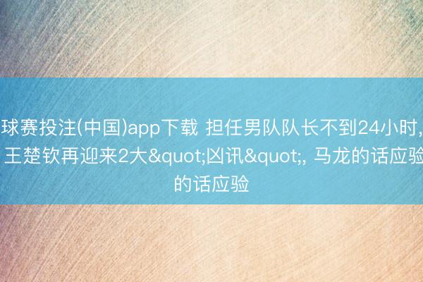 球赛投注(中国)app下载 担任男队队长不到24小时， 王楚钦再迎来2大"凶讯"， 马龙的话应验