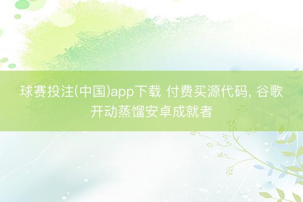 球赛投注(中国)app下载 付费买源代码， 谷歌开动蒸馏安卓成就者