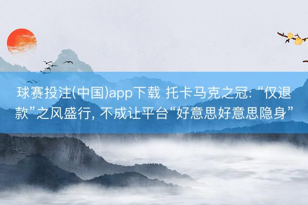 球赛投注(中国)app下载 托卡马克之冠: “仅退款”之风盛行， 不成让平台“好意思好意思隐身”