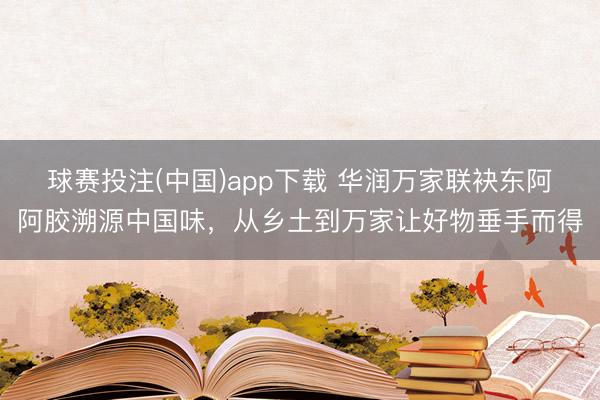 球赛投注(中国)app下载 华润万家联袂东阿阿胶溯源中国味，从乡土到万家让好物垂手而得