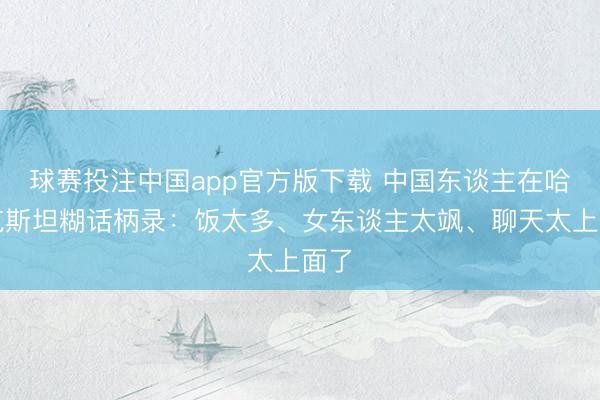 球赛投注中国app官方版下载 中国东谈主在哈萨克斯坦糊话柄录：饭太多、女东谈主太飒、聊天太上面了