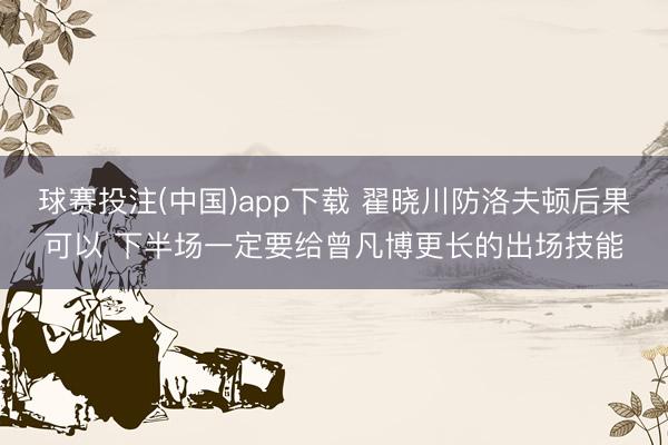 球赛投注(中国)app下载 翟晓川防洛夫顿后果可以 下半场一定要给曾凡博更长的出场技能